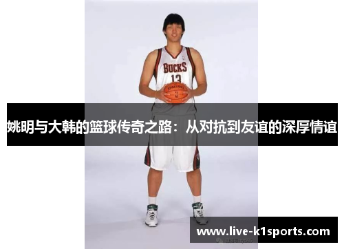姚明与大韩的篮球传奇之路：从对抗到友谊的深厚情谊