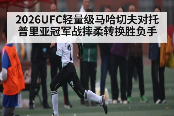 2026UFC轻量级马哈切夫对托普里亚冠军战摔柔转换胜负手